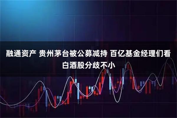 融通资产 贵州茅台被公募减持 百亿基金经理们看白酒股分歧不小