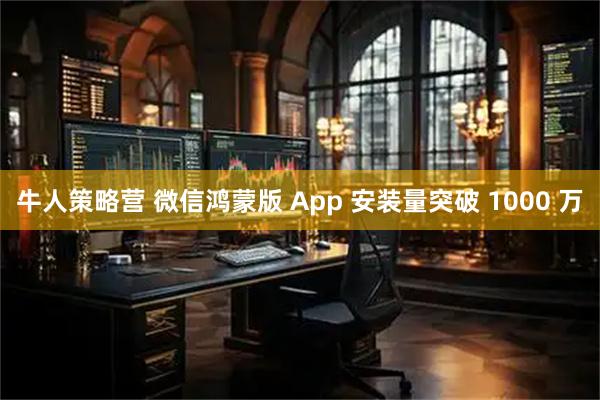 牛人策略营 微信鸿蒙版 App 安装量突破 1000 万