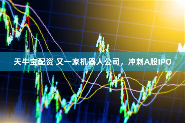 天牛宝配资 又一家机器人公司，冲刺A股IPO