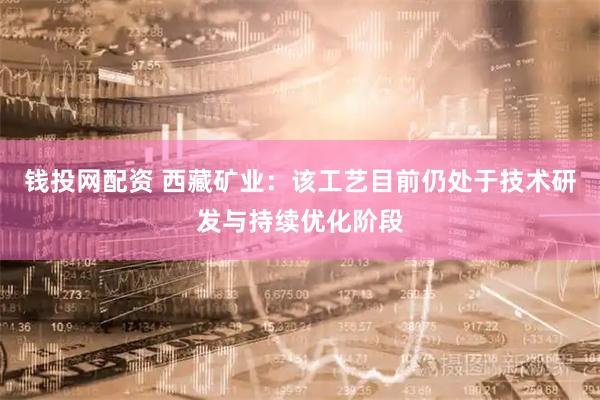 钱投网配资 西藏矿业：该工艺目前仍处于技术研发与持续优化阶段