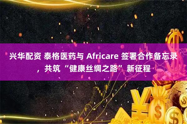 兴华配资 泰格医药与 Africare 签署合作备忘录，共筑 “健康丝绸之路” 新征程