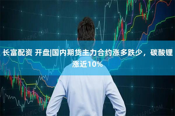 长富配资 开盘|国内期货主力合约涨多跌少，碳酸锂涨近10%