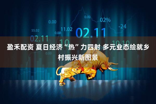 盈禾配资 夏日经济“热”力四射 多元业态绘就乡村振兴新图景