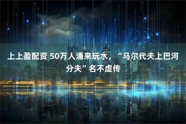上上盈配资 50万人涌来玩水，“马尔代夫上巴河分夫”名不虚传