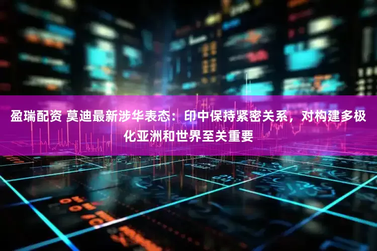 盈瑞配资 莫迪最新涉华表态：印中保持紧密关系，对构建多极化亚洲和世界至关重要