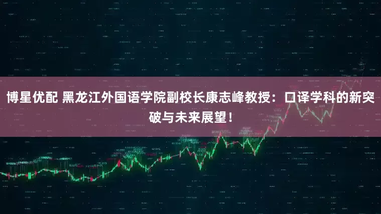 博星优配 黑龙江外国语学院副校长康志峰教授：口译学科的新突破与未来展望！