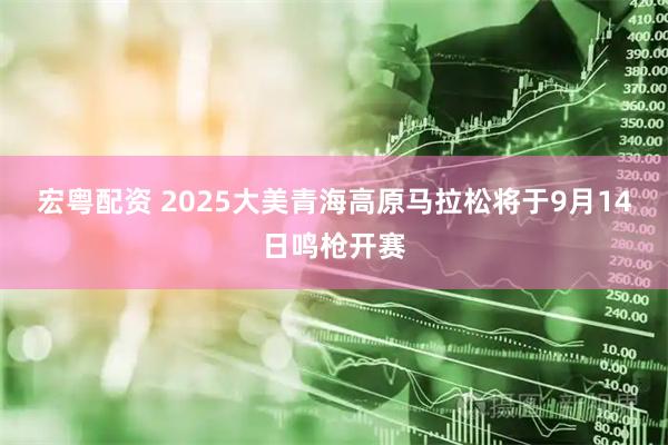 宏粤配资 2025大美青海高原马拉松将于9月14日鸣枪开赛