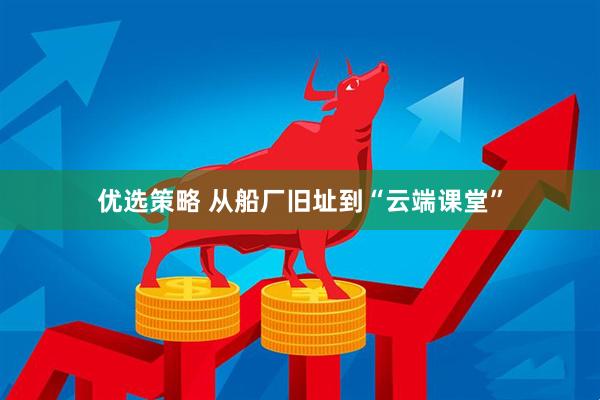 优选策略 从船厂旧址到“云端课堂”