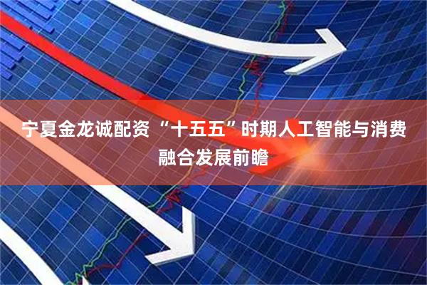 宁夏金龙诚配资 “十五五”时期人工智能与消费融合发展前瞻