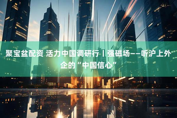 聚宝盆配资 活力中国调研行丨强磁场——听沪上外企的“中国信心”