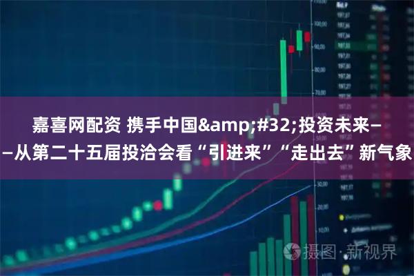 嘉喜网配资 携手中国&#32;投资未来——从第二十五届投洽会看“引进来”“走出去”新气象