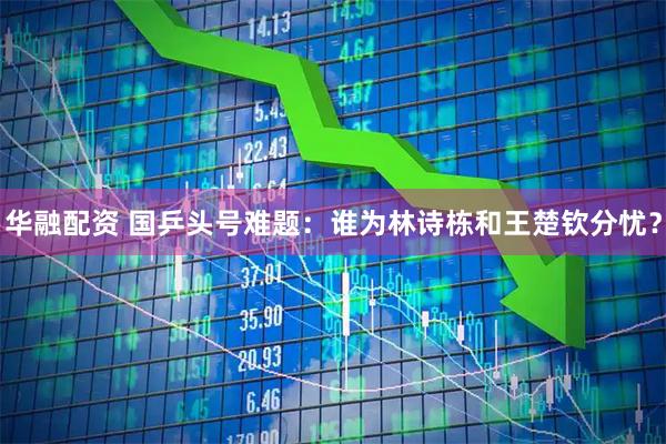 华融配资 国乒头号难题：谁为林诗栋和王楚钦分忧？