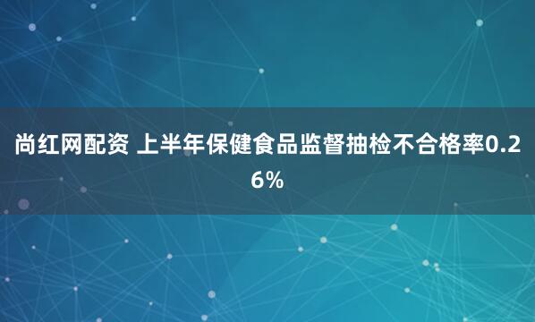 尚红网配资 上半年保健食品监督抽检不合格率0.26%
