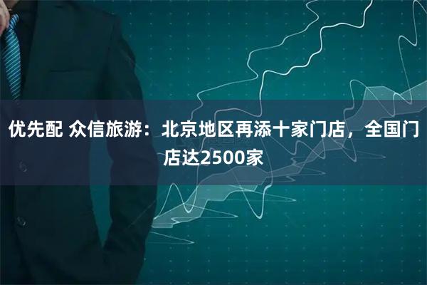 优先配 众信旅游：北京地区再添十家门店，全国门店达2500家