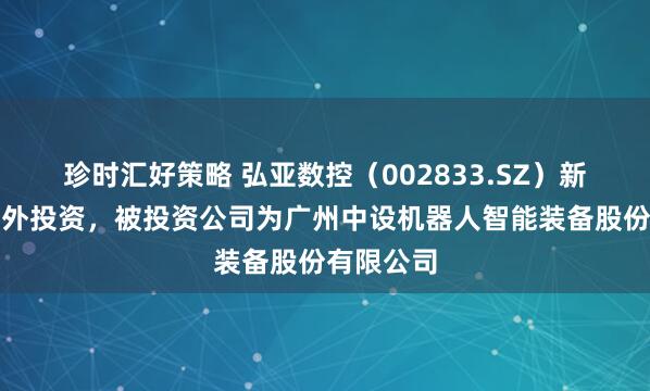 珍时汇好策略 弘亚数控（002833.SZ）新增一起对外投资，被投资公司为广州中设机器人智能装备股份有限公司
