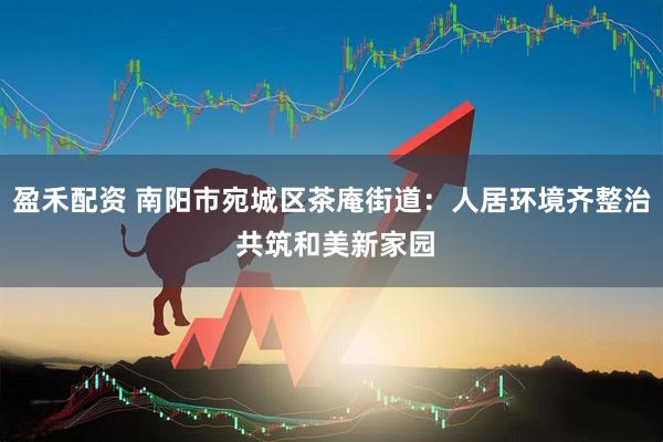 盈禾配资 南阳市宛城区茶庵街道：人居环境齐整治 共筑和美新家园