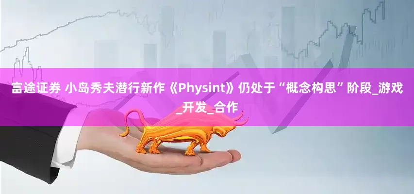 富途证券 小岛秀夫潜行新作《Physint》仍处于“概念构思”阶段_游戏_开发_合作