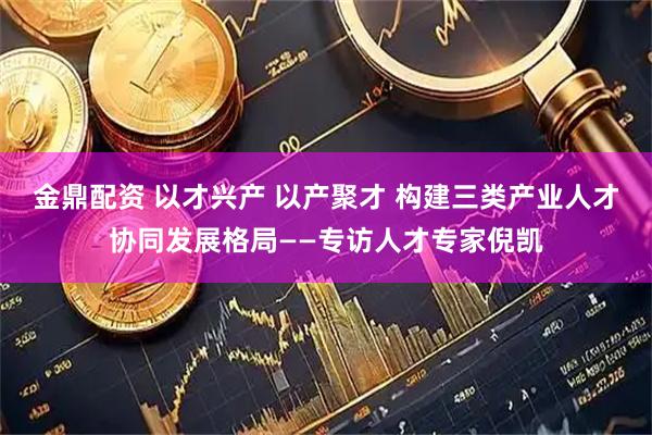 金鼎配资 以才兴产 以产聚才 构建三类产业人才协同发展格局——专访人才专家倪凯