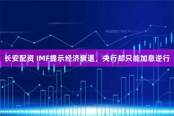 长安配资 IMF提示经济衰退，央行却只能加息逆行