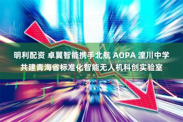 明利配资 卓翼智能携手北航 AOPA 湟川中学共建青海省标准化智能无人机科创实验室