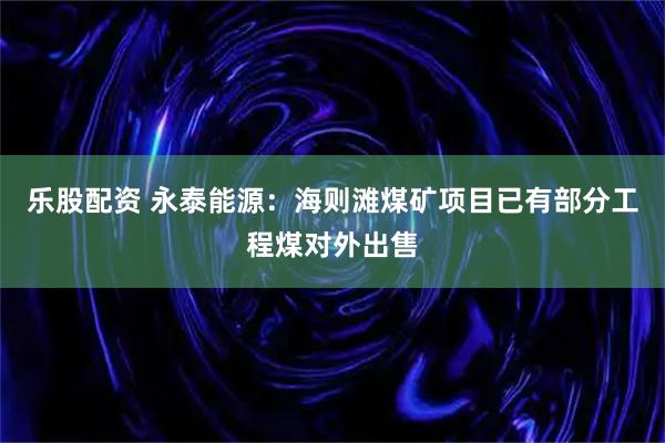 乐股配资 永泰能源：海则滩煤矿项目已有部分工程煤对外出售